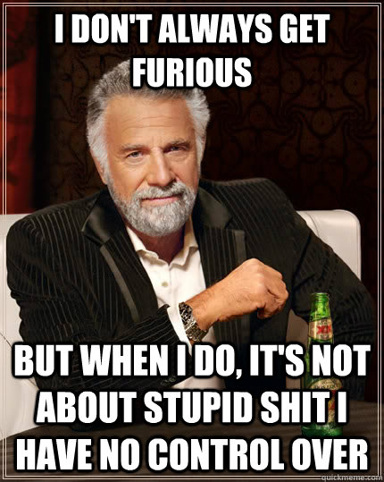 I don't always get furious but when i do, it's not about stupid shit i have no control over  The Most Interesting Man In The World