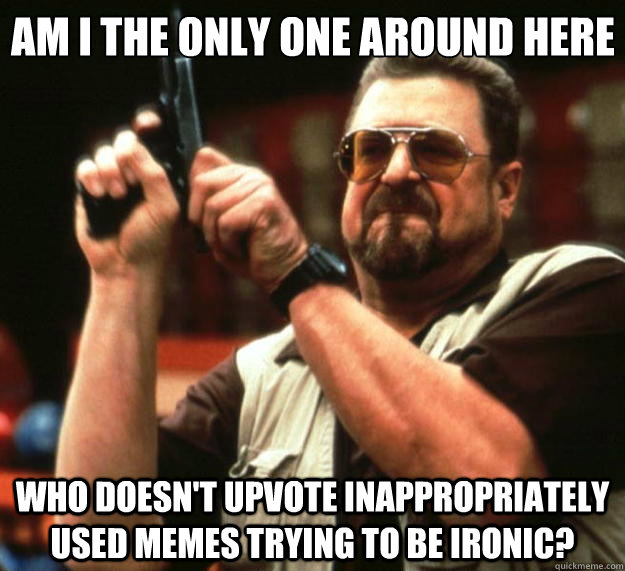 Am I the only one around here Who doesn't upvote inappropriately used memes trying to be ironic?  Big Lebowski