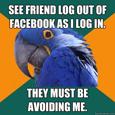 See friend log out of Facebook as I log in. They must be 
avoiding me.  Paranoid Parrot