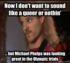 Now I don't want to sound like a queer or nothin' ... but Michael Phelps was looking great in the Olympic trials  