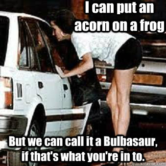 I can put an acorn on a frog But we can call it a Bulbasaur, if that's what you're in to.  Straight Hooker