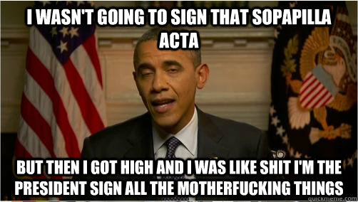 I wasn't going to sign that sopapilla acta but then i got high and I was like shit i'm the president sign all the motherfucking things - I wasn't going to sign that sopapilla acta but then i got high and I was like shit i'm the president sign all the motherfucking things  10Bama