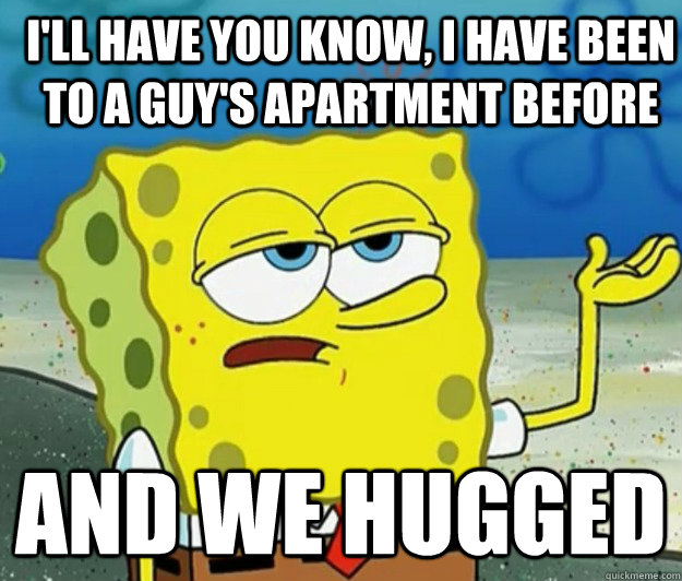 I'll have you know, I have been to a guy's apartment before And we hugged  How tough am I