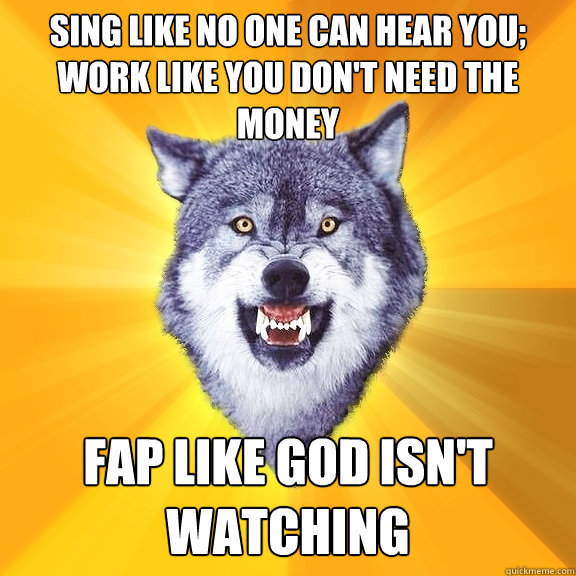 sing like no one can hear you; work like you don't need the money Fap like God isn't watching  Courage Wolf