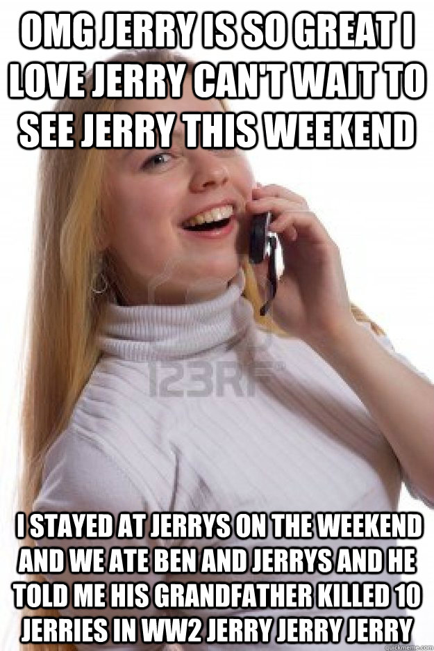 Omg Jerry is so great I love Jerry Can't wait to see Jerry this weekend  I stayed at Jerrys on the weekend and we ate ben and jerrys and he told me his grandfather killed 10 jerries in ww2 jerry jerry jerry - Omg Jerry is so great I love Jerry Can't wait to see Jerry this weekend  I stayed at Jerrys on the weekend and we ate ben and jerrys and he told me his grandfather killed 10 jerries in ww2 jerry jerry jerry  Misc