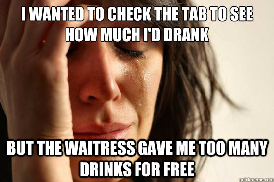 I wanted to check the tab to see how much I'd drank But the waitress GAve me too many drinks for free  First World Problems