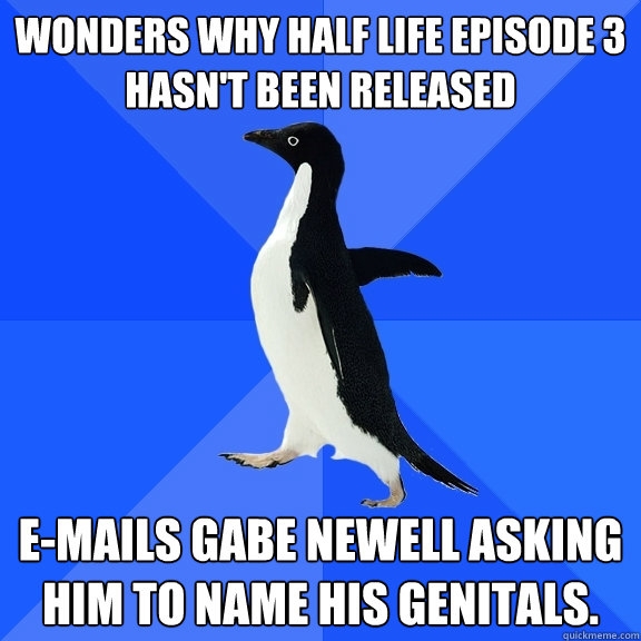 Wonders why Half Life Episode 3 hasn't been released E-mails Gabe Newell asking him to name his genitals.  Socially Awkward Penguin
