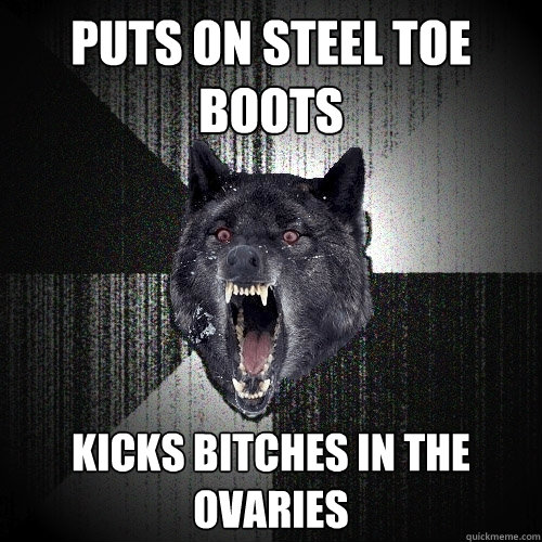 PUTS ON STEEL TOE BOOTS KICKS BITCHES IN THE OVARIES  Insanity Wolf