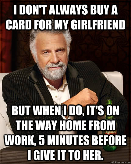 I don't always buy a card for my girlfriend but when I do, it's on the way home from work, 5 minutes before i give it to her.  The Most Interesting Man In The World