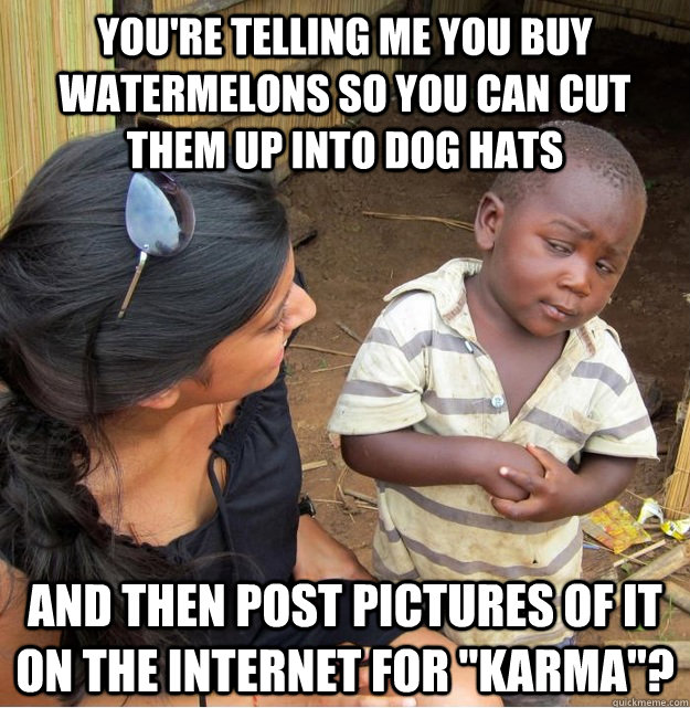 You're telling me you buy watermelons so you can cut them up into dog hats and then post pictures of it on the internet for 
