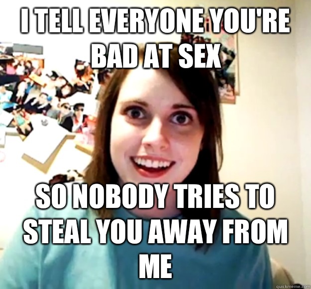 I tell everyone you're bad at sex So nobody tries to steal you away from me - I tell everyone you're bad at sex So nobody tries to steal you away from me  Overly Attached Girlfriend