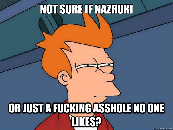 Not sure if nazruki or just a fucking asshole no one likes?  Futurama Fry