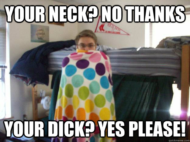 Your neck? No thanks your dick? yes please!  