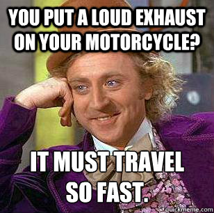 You put a loud exhaust on your motorcycle? It must travel
so fast.  