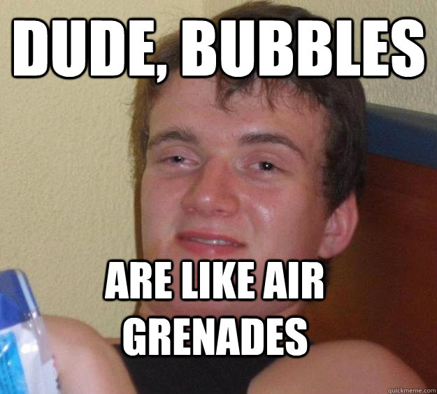 dude, bubbles are like air grenades  10 Guy