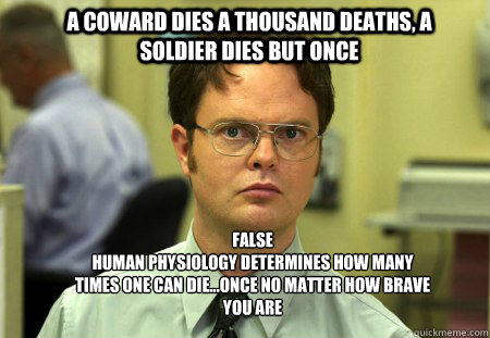 A coward dies a thousand deaths, a soldier dies but once False 
Human physiology determines how many times one can die...once no matter how brave you are - A coward dies a thousand deaths, a soldier dies but once False 
Human physiology determines how many times one can die...once no matter how brave you are  Schrute