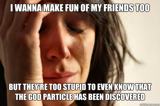 I wanna make fun of my friends too but they're too stupid to even know that the god particle has been discovered - I wanna make fun of my friends too but they're too stupid to even know that the god particle has been discovered  First World Problems