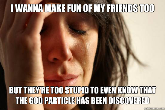 I wanna make fun of my friends too but they're too stupid to even know that the god particle has been discovered  First World Problems