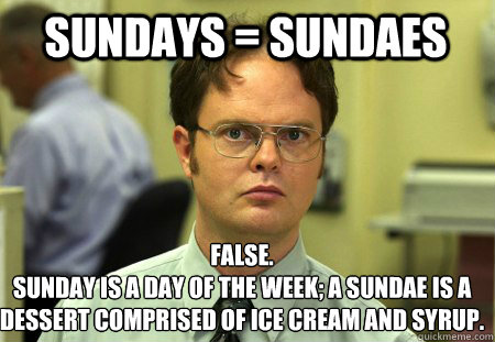 Sundays = sundaes False.
Sunday is a day of the week; a sundae is a dessert comprised of ice cream and syrup.  Schrute