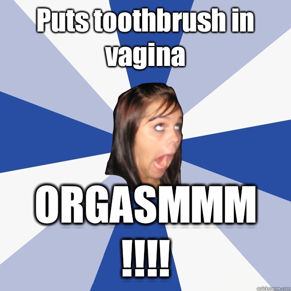 Puts toothbrush in vagina ORGASMMM !!!!  Annoying Facebook Girl
