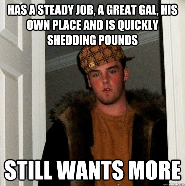 Has a steady job, a great gal, his own place and is quickly shedding pounds Still wants more  Scumbag Steve