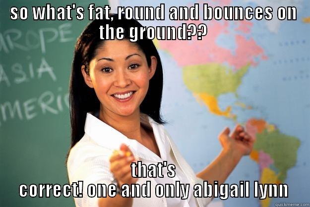 SO WHAT'S FAT, ROUND AND BOUNCES ON THE GROUND?? THAT'S CORRECT! ONE AND ONLY ABIGAIL LYNN Unhelpful High School Teacher