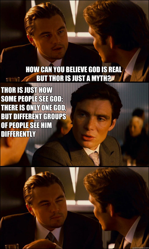 how can you believe god is real 
but thor is just a myth? Thor is just how some people see God; there is only one God, but different groups of people see him differently  Inception
