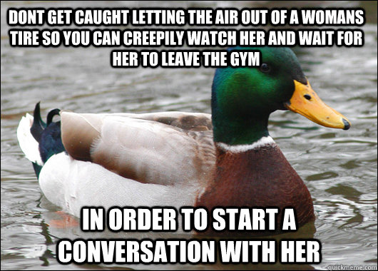 dont get caught letting the air out of a womans tire so you can creepily watch her and wait for her to leave the gym in order to start a conversation with her  Actual Advice Mallard