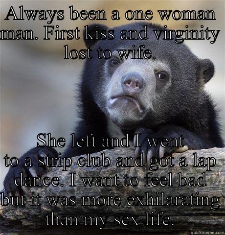 ALWAYS BEEN A ONE WOMAN MAN. FIRST KISS AND VIRGINITY LOST TO WIFE. SHE LEFT AND I WENT TO A STRIP CLUB AND GOT A LAP DANCE. I WANT TO FEEL BAD BUT IT WAS MORE EXHILARATING THAN MY SEX LIFE. Confession Bear