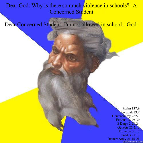 Dear God: Why is there so much violence in schools? -A Concerned Student 

Dear Concerned Student: I'm not allowed in school. -God-
 Psalm 137:9
Jeremiah 19:9
Deuteronomy 28:53
Exodus 12:29-30
2 Kings 2:23-24
Genesis 22:2,10
Proverbs 30:17
Exodus 21:17
De  Advice God