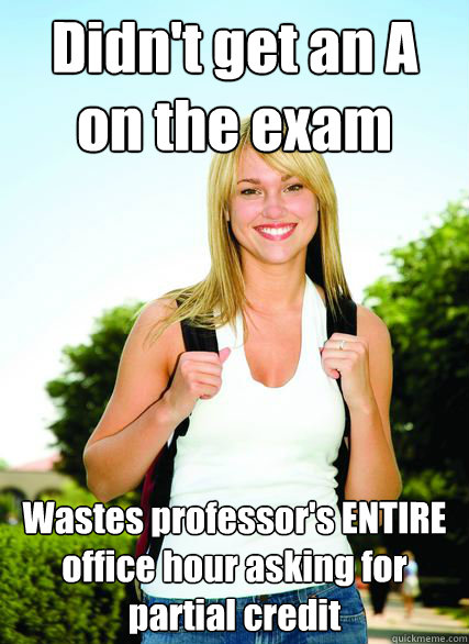 Didn't get an A
on the exam Wastes professor's ENTIRE office hour asking for partial credit  - Didn't get an A
on the exam Wastes professor's ENTIRE office hour asking for partial credit   Scumbag Overachiever