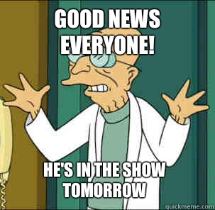 good news everyone! He's in the show tomorrow - good news everyone! He's in the show tomorrow  Good news everyone!