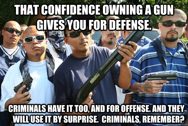 That confidence owning a gun gives you for defense. Criminals have it too, and for offense. And they will use it by surprise.  Criminals, remember?  