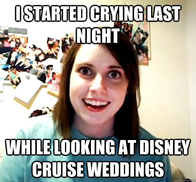 I started crying last night While looking at disney cruise weddings  Overly Attached Girlfriend