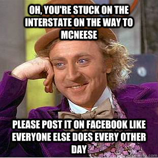 Oh, you're stuck on the Interstate on the way to mcneese Please post it on Facebook like everyone else does every other day  Creepy Wonka