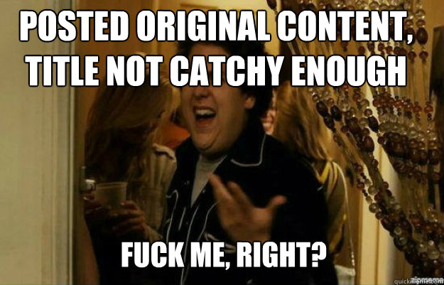 posted original content, title not catchy enough FUCK ME, RIGHT?  fuck me right