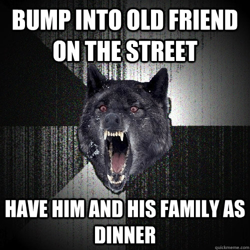 Bump into old friend on the street Have him and his family as dinner  Insanity Wolf