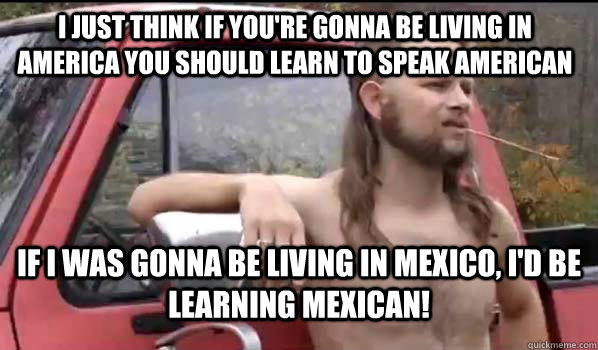 I just think if you're gonna be living in america you should learn to speak american if i was gonna be living in mexico, I'd be learning Mexican!  Almost Politically Correct Redneck