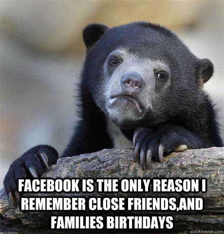  Facebook is the only reason I remember close friends,and families birthdays  Confession Bear