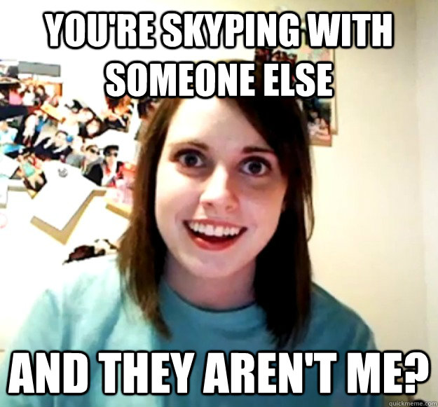 You're skyping with someone else and they aren't me?  Overly Attached Girlfriend