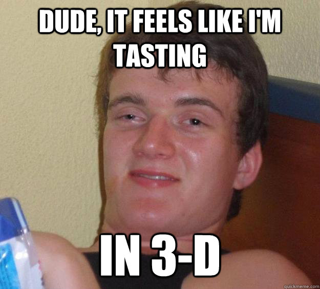 Dude, It feels like I'm tasting In 3-d  10 Guy