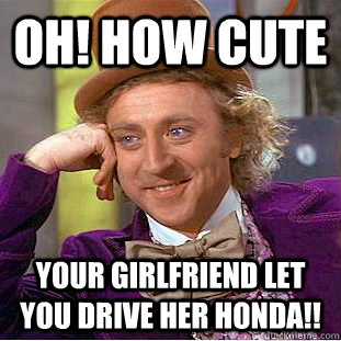 OH! HOW CUTE YOUR GIRLFRIEND LET YOU DRIVE HER HONDA!!  Condescending Wonka