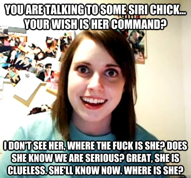 you are talking to Some Siri chick... your wish is her command? I don't see her, where the fuck is she? does she know we are serious? great, she is clueless. she'll know now. where is she?  Overly Attached Girlfriend