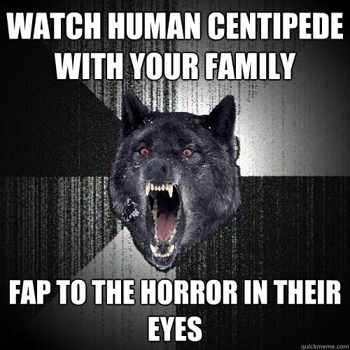 watch human centipede with your family FAP to the horror in their eyes  Insanity Wolf