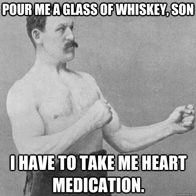 Pour me a glass of whiskey, son i have to take me heart medication. - Pour me a glass of whiskey, son i have to take me heart medication.  overly manly man