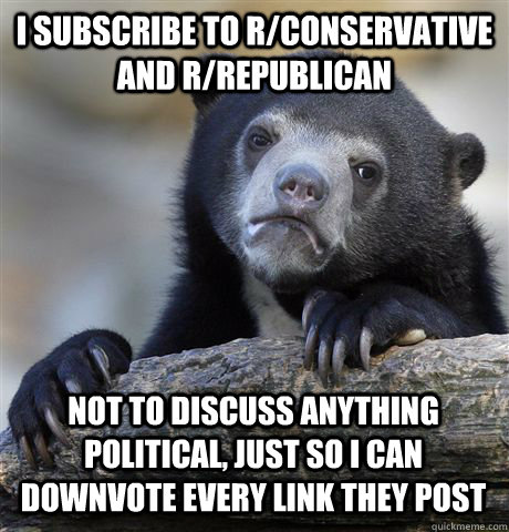 I subscribe to r/conservative and r/republican not to discuss anything political, just so I can downvote every link they post - I subscribe to r/conservative and r/republican not to discuss anything political, just so I can downvote every link they post  Confession Bear