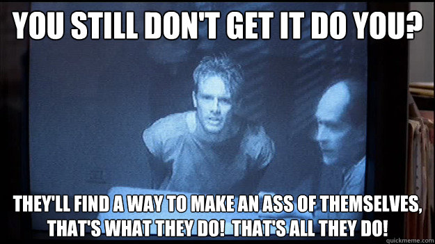 you still don't get it do you? They'll find a way to make an ass of themselves, that's what they do!  That's all they do! - you still don't get it do you? They'll find a way to make an ass of themselves, that's what they do!  That's all they do!  Contentious Kyle Reese