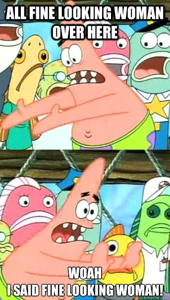 all fine looking woman over here WOAH
i said fine looking woman!  Push it somewhere else Patrick