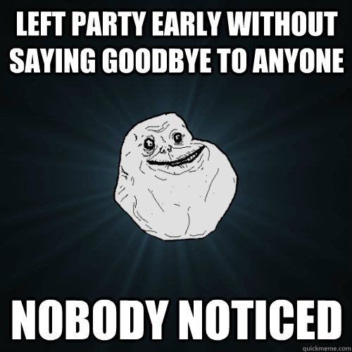 Left party early without saying goodbye to anyone Nobody noticed  Forever Alone
