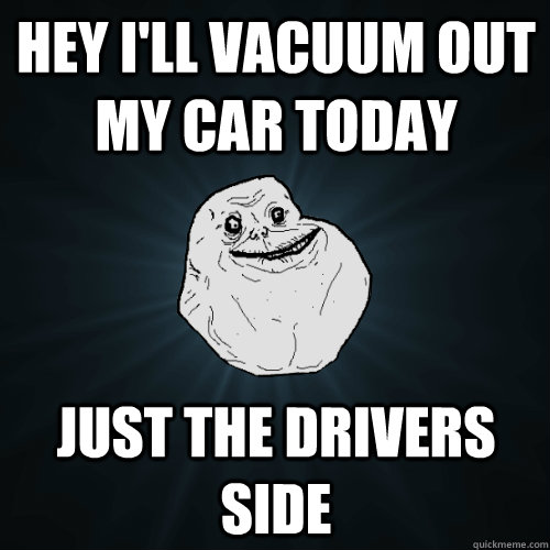 Hey I'll vacuum out my car today Just the drivers side  Forever Alone